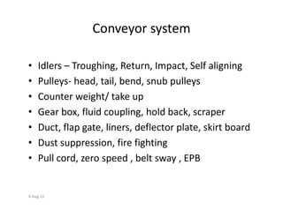Conveyor system
• Idlers – Troughing, Return, Impact, Self aligning
• Pulleys- head, tail, bend, snub pulleys
• Counter weight/ take up
• Gear box, fluid coupling, hold back, scraper• Gear box, fluid coupling, hold back, scraper
• Duct, flap gate, liners, deflector plate, skirt board
• Dust suppression, fire fighting
• Pull cord, zero speed , belt sway , EPB
4-Aug-13
 