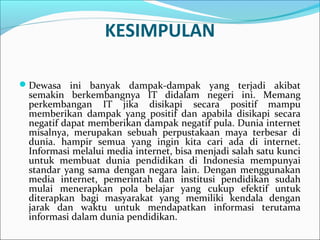 KESIMPULAN
Dewasa ini banyak dampak-dampak yang terjadi akibat
semakin berkembangnya IT didalam negeri ini. Memang
perkembangan IT jika disikapi secara positif mampu
memberikan dampak yang positif dan apabila disikapi secara
negatif dapat memberikan dampak negatif pula. Dunia internet
misalnya, merupakan sebuah perpustakaan maya terbesar di
dunia. hampir semua yang ingin kita cari ada di internet.
Informasi melalui media internet, bisa menjadi salah satu kunci
untuk membuat dunia pendidikan di Indonesia mempunyai
standar yang sama dengan negara lain. Dengan menggunakan
media internet, pemerintah dan institusi pendidikan sudah
mulai menerapkan pola belajar yang cukup efektif untuk
diterapkan bagi masyarakat yang memiliki kendala dengan
jarak dan waktu untuk mendapatkan informasi terutama
informasi dalam dunia pendidikan.
 