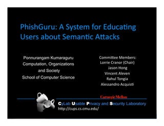 CyLab Usable Privacy and Security Laboratory     h7p://www.cs.cmu.edu/~ponguru    1 
CyLab Usable Privacy and Security Laboratory
h"p://cups.cs.cmu.edu/ 
PhishGuru: A System for Educa:ng 
Users about Seman:c A"acks  
Commi"ee Members: 
Lorrie Cranor (Chair)  
Jason Hong 
Vincent Aleven  
Rahul Tongia  
Alessandro Acquis:  
Ponnurangam Kumaraguru
Computation, Organizations
and Society
School of Computer Science
 