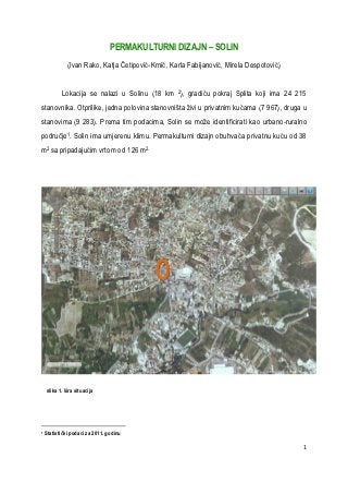 PERMAKULTURNI DIZAJN – SOLIN
              (Ivan Rako, Katja Četipović-Krnić, Karla Fabijanović, Mirela Despotović)


           Lokacija se nalazi u Solinu (18 km 2), gradiću pokraj Splita koji ima 24 215
stanovnika. Otprilike, jedna polovina stanovništa živi u privatnim kućama (7 967), druga u
stanovima (9 283). Prema tim podacima, Solin se može identificirati kao urbano-ruralno
područje1. Solin ima umjerenu klimu. Permakulturni dizajn obuhvaća privatnu kuću od 38
m2 sa pripadajućim vrtom od 126 m2.




    slika 1. šira situacija




1   Statistički podaci za 2011. godinu

                                                                                         1
 