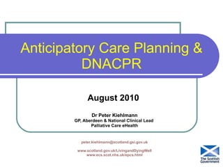 Anticipatory Care Planning & DNACPR August 2010  Dr Peter Kiehlmann GP, Aberdeen & National Clinical Lead  Palliative Care eHealth [email_address] www.scotland.gov.uk/LivingandDyingWell www.ecs.scot.nhs.uk/epcs.html 