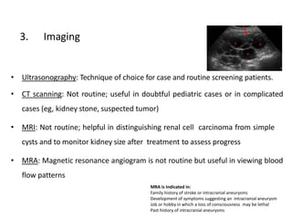 3. Imaging
• Ultrasonography: Technique of choice for case and routine screening patients.
• CT scanning: Not routine; useful in doubtful pediatric cases or in complicated
cases (eg, kidney stone, suspected tumor)
• MRI: Not routine; helpful in distinguishing renal cell carcinoma from simple
cysts and to monitor kidney size after treatment to assess progress
• MRA: Magnetic resonance angiogram is not routine but useful in viewing blood
flow patterns
MRA is Indicated in:
Family history of stroke or intracranial aneurysms
Development of symptoms suggesting an intracranial aneurysm
Job or hobby in which a loss of consciousness may be lethal
Past history of intracranial aneurysms
 