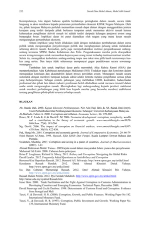 252 Sarah Dina Mohd Adnan, Mohd Adib Ismail
Kesimpulannya, kita dapati bahawa apabila berlakunya peningkatan dalam rasuah, secara tidak
langsung ia akan membawa kepada penurunan pertumbuhan ekonomi KDNK Negara Malaysia. Oleh
itu, pihak kerajaan Malaysia perlulah memastikan rasuah dapat diatasi dengan menggerakkan jentera
kerajaan yang terdiri daripada pihak berkuasa tempatan untuk memantau aktiviti rasuah kerana
kebanyakan penglibatan aktiviti rasuah ini adalah terdiri daripada kalangan penjawat awam yang
berpangkat besar. Implikasi dasar ini patut diamalkan oleh negara yang mana kesan rasuah
mengurangkan pertumbuhan ekonomi.
Antara implikasi yang boleh dilakukan ialah dengan melakukan pembaharuan dalam arena
politik untuk mengurangkan penyelewengan politik dan menghapuskan peluang untuk melakukan
sebarang aktiviti rasuah. Kemudian, perlu juga memperkukuhkan institusi penguatkuasaan undang-
undang terutama SPRM, Badan Kehakiman dan Polis. Pengutakuasaan mereka perlu diwujudkan
secara ternag-terangan untuk memastikan kepercayaan orang ramai terhadap institusi-institusi tersebut.
Selain itu, menegakkan kedaulatan undang-undang tanpa rasa takut atau pilih kasih terutamanya kes-
kes yang serius. Dan ianya tidak seharusnya mempunyai gugur pendakwaan secara sewenang-
wenangnya.
Tambahan lain untuk implikasi dasar perlu merombak Akta Rahsia Rasmi (OSA) dan
memperkenalkan Akta Kebebasan persekutuan Maklumat (FOI) Tindakan tegas dan konsisten dalam
menegakkan ketelusan dan akauntabiliti dalam proses perolehan awam. Menangani rasuah secara
sistematik dengan memberi tumpuan kepada sektor-sektor tertentu melalui penglibatan semua pihak
yang berkepentingan. Sebagai contoh, gabungan yang melibatkan CIDB, kontraktor, badan-badan
profesional dan pihak lain dalam industri pembinaan boleh ditubuhkan untuk memacu inisiatif dalam
usaha untuk mengurangkan rasuah. Meningkatkan lagi undang-undang kepada pemberi maklumat
untuk memberi perlindungan yang lebih luas kepada mereka yang berusaha memberi makklumat
tentang penglibatan pihak-pihak tertentu terhadap rasuah.
RUJUKAN
Ab. Razak Dan. 2000. Kajian Ekonomi Pembangunan. Nor Aini Haji Idris & Ab. Razak Dan (pnyt).
Teori Pertumbuhan Dan Pembangunan Ekonomi. Selangor: Universiti Kebangsaan Malaysia.
Al-Marhubi, Fahim A. 2000. Corruption and inflation. Economic Letters. 66: 199-202.
Bruce, W. F. Linda K. G & David E. M. 2006. Economic development: corruption, complexity, wealth
and a contribution to the theory of economic growth. www.emeraldinsight.com/0828-
8666.htm. 22(4): 185-204
Ng. David. 2006. The impact of corruption on financial markets. www.emeraldinsight.com/0307-
4358.htm. 30(10): 822-836.
Pak, Hung Mo. 2001. Corruption and economic growth. Journal of Comparative Economics. 29: 66-79
Syed Hussen Al-Attas. 1995. Rasuah, Sifat Sebab Dan Fungsi. Kuala Lumpur: Dewan Bahasa dan
Pustaka.
Swalehen, Mushfiq. 2007. Corruption and saving in a panel of countries. Journal of Macroeconomics
(2007). 1-23
Ahmad Redzuwan Mohd. Yunus - 2003Gejala sosial dalam masyarakat Islam: punca dan penyelesaian
Muhamad Ali Embi. 2008. Cabaran dunia pekerjaan
Brian P. Loughman, Richard A. Sibery. 2011. Bribery and Corruption: Navigating the Global Risks
David Lawler. 2012. Frequently Asked Questions on Anti-Bribery and Corruption
Bersama Kita Hapuskan Rasuah. 2012. Bennard A/L Selvarajo. http://www.sprm.gov.my/artikel.html
Kesedaran Rasuah Rendah. 2012. Datuk Ahmad Khusairi Datuk Yahaya.
http://www.sprm.gov.my/artikel.html
Isu Dan Cabaran Memerangi Rasuah. 2012. Dato' Ahmad Khusairi Bin Yahaya.
http://www.sprm.gov.my/artikel.html
Rasuah Dalam Politik. 2012. Pps Faridah Mahabob. http://www.sprm.gov.my/artikel.html
http://tatiuc.edu.my/syahrul/Rasuah.htm
Irene Hors. 2000. Trade Facilitation and the Fight Against Corruption in Customs Administration in
Developing Countries and Emerging Economies. Technical Paper, December 2000.
David Stasavage and Cecile Daubree. 1998. Determinants of Customs Fraud and Corruption: Evidence
from Senegal and Mali
Tanzi, V. & Davoodi. H. R. (2000). Corruption, Growth, and Public Finances. Working Paper No 182.
International Monetary Fund.
Tanzi, V., & Davoodi. H. R. (1997). Corruption, Public Investment and Growth. Working Paper No.
139, International Monetary Fund.
 