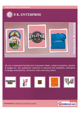 We are a renowned manufacturer of garment labels, school accessories, patches
& badges etc. Our qualitative collection is featured with durability, innovative
in designs and patterns, attractive colors and many others.
 
