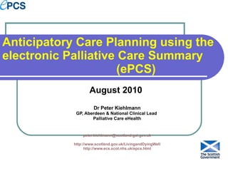 Anticipatory Care Planning using the electronic Palliative Care Summary  (ePCS) August 2010  Dr Peter Kiehlmann GP, Aberdeen & National Clinical Lead  Palliative Care eHealth [email_address] http://www.scotland.gov.uk/LivingandDyingWell http://www.ecs.scot.nhs.uk/epcs.html 