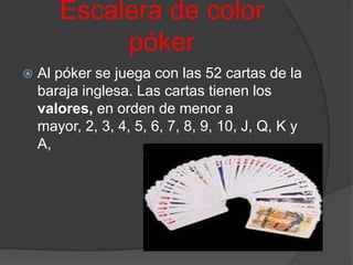 Escalera de color
            póker
   Al póker se juega con las 52 cartas de la
    baraja inglesa. Las cartas tienen los
    valores, en orden de menor a
    mayor, 2, 3, 4, 5, 6, 7, 8, 9, 10, J, Q, K y
    A,
 