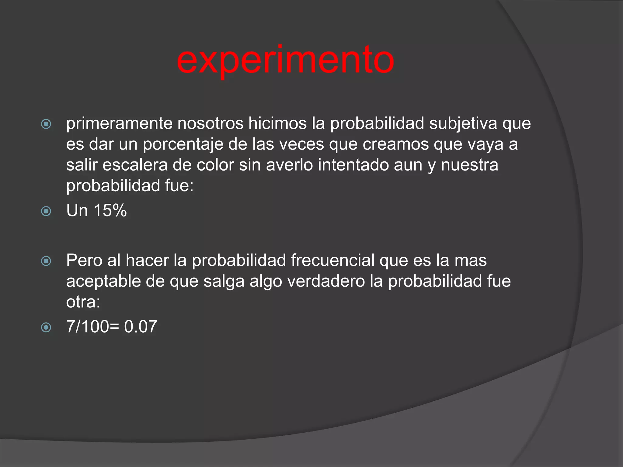 experimento
   primeramente nosotros hicimos la probabilidad subjetiva que
    es dar un porcentaje de las veces que creamos que vaya a
    salir escalera de color sin averlo intentado aun y nuestra
    probabilidad fue:
   Un 15%

   Pero al hacer la probabilidad frecuencial que es la mas
    aceptable de que salga algo verdadero la probabilidad fue
    otra:
   7/100= 0.07
 