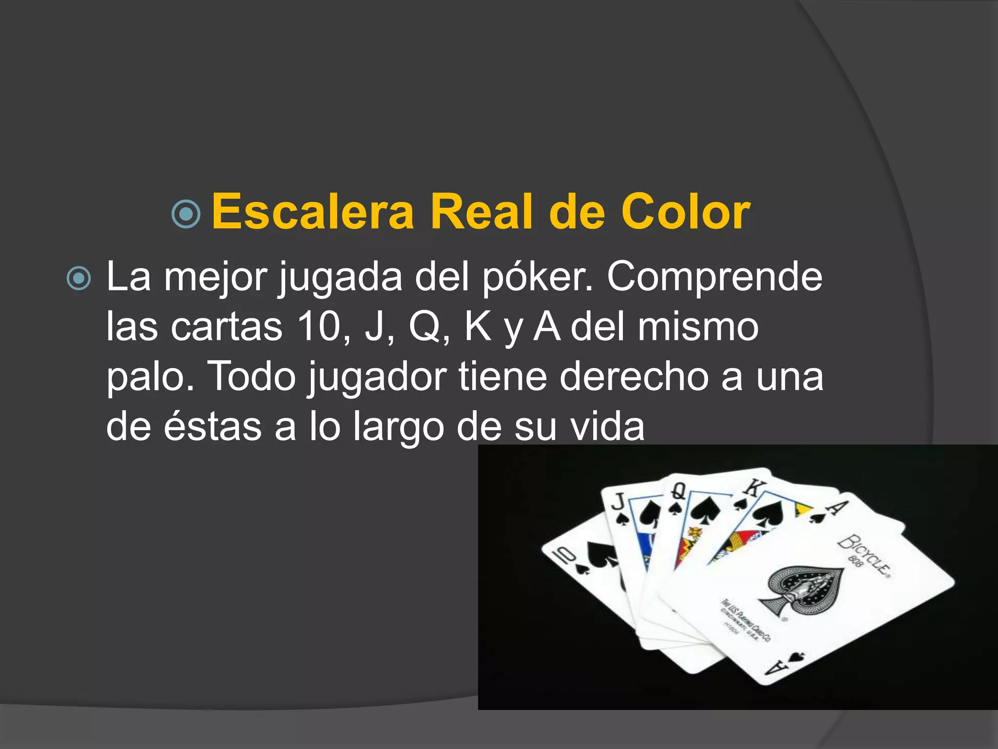 Escalera    Real de Color
   La mejor jugada del póker. Comprende
    las cartas 10, J, Q, K y A del mismo
    palo. Todo jugador tiene derecho a una
    de éstas a lo largo de su vida
 
