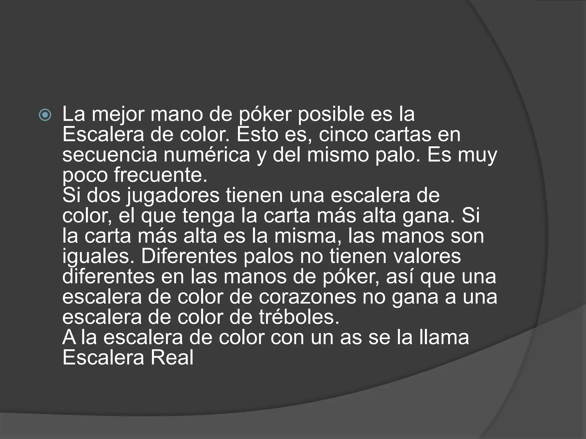    La mejor mano de póker posible es la
    Escalera de color. Esto es, cinco cartas en
    secuencia numérica y del mismo palo. Es muy
    poco frecuente.
    Si dos jugadores tienen una escalera de
    color, el que tenga la carta más alta gana. Si
    la carta más alta es la misma, las manos son
    iguales. Diferentes palos no tienen valores
    diferentes en las manos de póker, así que una
    escalera de color de corazones no gana a una
    escalera de color de tréboles.
    A la escalera de color con un as se la llama
    Escalera Real
 