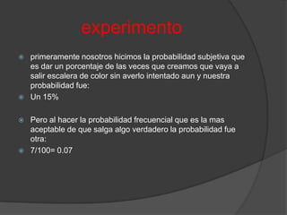 experimento
   primeramente nosotros hicimos la probabilidad subjetiva que
    es dar un porcentaje de las veces que creamos que vaya a
    salir escalera de color sin averlo intentado aun y nuestra
    probabilidad fue:
   Un 15%

   Pero al hacer la probabilidad frecuencial que es la mas
    aceptable de que salga algo verdadero la probabilidad fue
    otra:
   7/100= 0.07
 