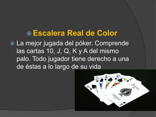  Escalera    Real de Color
   La mejor jugada del póker. Comprende
    las cartas 10, J, Q, K y A del mismo
    palo. Todo jugador tiene derecho a una
    de éstas a lo largo de su vida
 