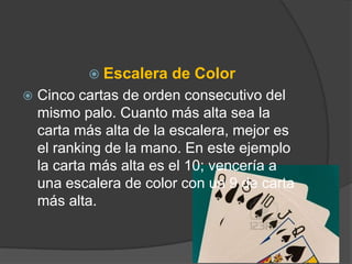  Escalera   de Color
   Cinco cartas de orden consecutivo del
    mismo palo. Cuanto más alta sea la
    carta más alta de la escalera, mejor es
    el ranking de la mano. En este ejemplo
    la carta más alta es el 10; vencería a
    una escalera de color con un 9 de carta
    más alta.
 