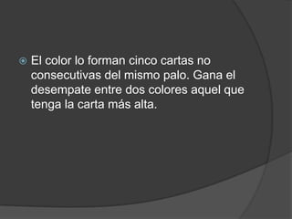    El color lo forman cinco cartas no
    consecutivas del mismo palo. Gana el
    desempate entre dos colores aquel que
    tenga la carta más alta.
 
