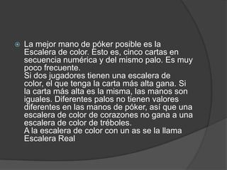    La mejor mano de póker posible es la
    Escalera de color. Esto es, cinco cartas en
    secuencia numérica y del mismo palo. Es muy
    poco frecuente.
    Si dos jugadores tienen una escalera de
    color, el que tenga la carta más alta gana. Si
    la carta más alta es la misma, las manos son
    iguales. Diferentes palos no tienen valores
    diferentes en las manos de póker, así que una
    escalera de color de corazones no gana a una
    escalera de color de tréboles.
    A la escalera de color con un as se la llama
    Escalera Real
 