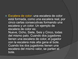    Escalera de color: una escalera de color
    está formada, como una escalera real, por
    cinco cartas consecutivas formando una
    escalera y un color. Un ejemplo de
    escalera de color es:
    Nueve, Ocho, Siete, Seis y Cinco, todas
    del mismo palo. Cuando dos jugadores
    tienen una escalera de color, el jugador
    con la escalera más alta gana el bote.
    Cuando los dos jugadores tienen una
    escalera del mismo valor, se parten el
    bote.
 
