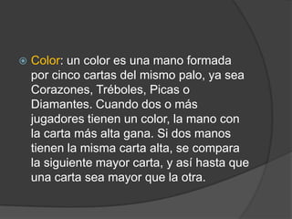    Color: un color es una mano formada
    por cinco cartas del mismo palo, ya sea
    Corazones, Tréboles, Picas o
    Diamantes. Cuando dos o más
    jugadores tienen un color, la mano con
    la carta más alta gana. Si dos manos
    tienen la misma carta alta, se compara
    la siguiente mayor carta, y así hasta que
    una carta sea mayor que la otra.
 