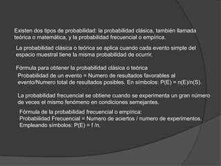 Existen dos tipos de probabilidad: la probabilidad clásica, también llamada
teórica o matemática, y la probabilidad frecuencial o empírica.
La probabilidad clásica o teórica se aplica cuando cada evento simple del
espacio muestral tiene la misma probabilidad de ocurrir.

Fórmula para obtener la probabilidad clásica o teórica
 Probabilidad de un evento = Numero de resultados favorables al
 evento/Numero total de resultados posibles. En símbolos: P(E) = n(E)/n(S).

 La probabilidad frecuencial se obtiene cuando se experimenta un gran número
 de veces el mismo fenómeno en condiciones semejantes.
  Fórmula de la probabilidad frecuencial o empírica:
  Probabilidad Frecuencial = Numero de aciertos / numero de experimentos.
  Empleando símbolos: P(E) = f /n.
 