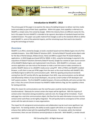 April 2012 PKE Consulting 2013 - All Rights Reserved 1
Introduction to WebRTC - 2013
The primary goal of this paper is to examine the status of enabling browsers to deliver real-time media
(voice and video) as part of their basic capabilities. Within this paper, that capability is referred to as
WebRTC, a simple name, first coined by Google. Within the industry there are different names for this,
but in this paper the term WebRTC is intended to be a generic description of standards based real time
enabled browsers. This paper uses public material from Google as well as the standards efforts to define
what WebRTC is, some of the potential impacts, and the remaining issues that need to be closed to
bring this technology to fruition.
Overview
WebRTC is an effort, started by Google, to build a standard based real time Media Engine into all of the
available browsers. Since 2002 Global IP Solutions (GIPS - formerly Global IP Sound)) wrote object-code
for the likes of Nortel (Avaya), Webex (Cisco), Yahoo and IBM to support their PC-based telephony
applications. In 2010 Google purchased GIPS for $85M. In 2011, using the technology it acquired in the
acquisition of Global IP Solutions (formerly Global IP Sound), Google has created an open source version
of the WebRTC Media Engine and implemented it into Chrome. With WebRTC in a browser, a web
services application can now instruct the browser to make a real time voice or video connection to
another WebRTC device or to a WebRTC media server using RTP. With a HTML5 and WebRTC enabled
Browser, a soft client is now just HTML pages from the sever as the visual interface with WebRTC APIs
and Media Engine to define the communications path. With the signaling and protocol standards
coming from the IETF and the APIs for app developers from W3C, now communications can be defined
and delivered by millions of Java Script developers, not just by a small number of SIP developers and
VoIP systems vendors. The first WebRTC enabled browsers, Chrome and Mozilla, will come out later this
year, in fact, the current Chrome browser has WebRTC hidden behind a flag, but the capability is there
for testing and trials.
What this means for communications over the next five years could be merely interesting or
transformational. Obviously for contact centers the impact will be significant. With the majority of
contact center interactions being preceded by a web site visit, the change will be immediate. If each
web page has a real-time communications object, the flow from the web information structure into the
contact center work flows can be tightly integrated. This will quickly lead to convergence of the contact
center with the web site teams in many organizations.
The impact for UC and general communications and collaboration may be much more significant, but
longer term. For existing vendors, the ability to easily support soft clients on a range of devices will
enhance their ability to deal with the exploding BYOD revolution. For example, within the Android
environment, there are over 50 distinct versions/products to deal with. With WebRTC, a vendor should
 