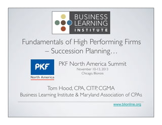 Fundamentals of High Performing Firms
– Succession Planning…	

PKF North America Summit	

November 10-13, 2013	

Chicago, Illionois	


Tom Hood, CPA, CITP, CGMA	

Business Learning Institute & Maryland Association of CPAs	

www.blionline.org

 