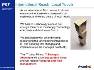 International Reach, Local TouchAs an International Firm present in almost every continent, we work closely with our customer, and we are aware of local needsWe believe Technology alone is not enough. Enterprise must apply Technology effectively and drive value from itWe collaborate with other divisions, recognising the far impacting influence of IT, and ensuring that changes and implementation are managed holistically.The IT Value Pillars: IT Strategic Alignment will drive Measurable Value, and will require Resource and Risk Management