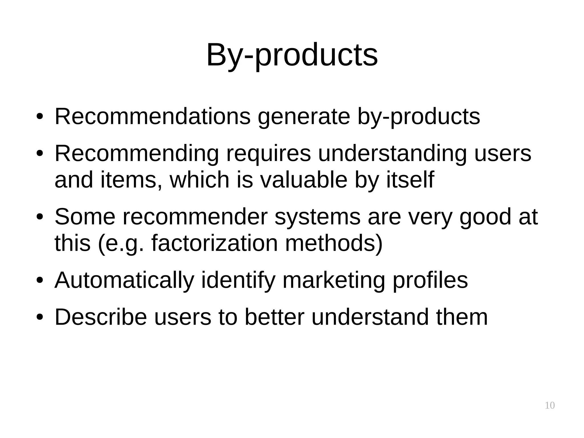 10
By-products
● Recommendations generate by-products
● Recommending requires understanding users
and items, which is valuable by itself
● Some recommender systems are very good at
this (e.g. factorization methods)
● Automatically identify marketing profiles
● Describe users to better understand them
 