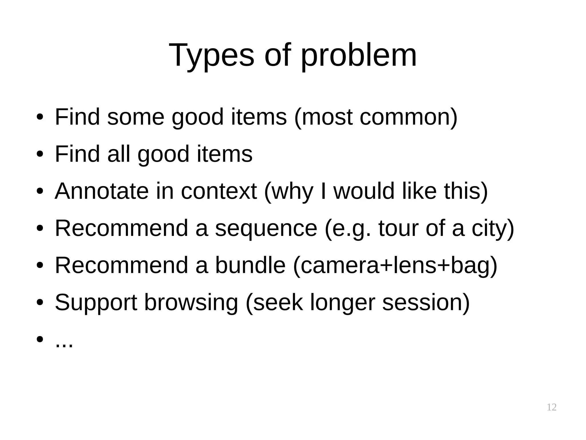 12
Types of problem
● Find some good items (most common)
● Find all good items
● Annotate in context (why I would like this)
● Recommend a sequence (e.g. tour of a city)
● Recommend a bundle (camera+lens+bag)
● Support browsing (seek longer session)
● ...
 