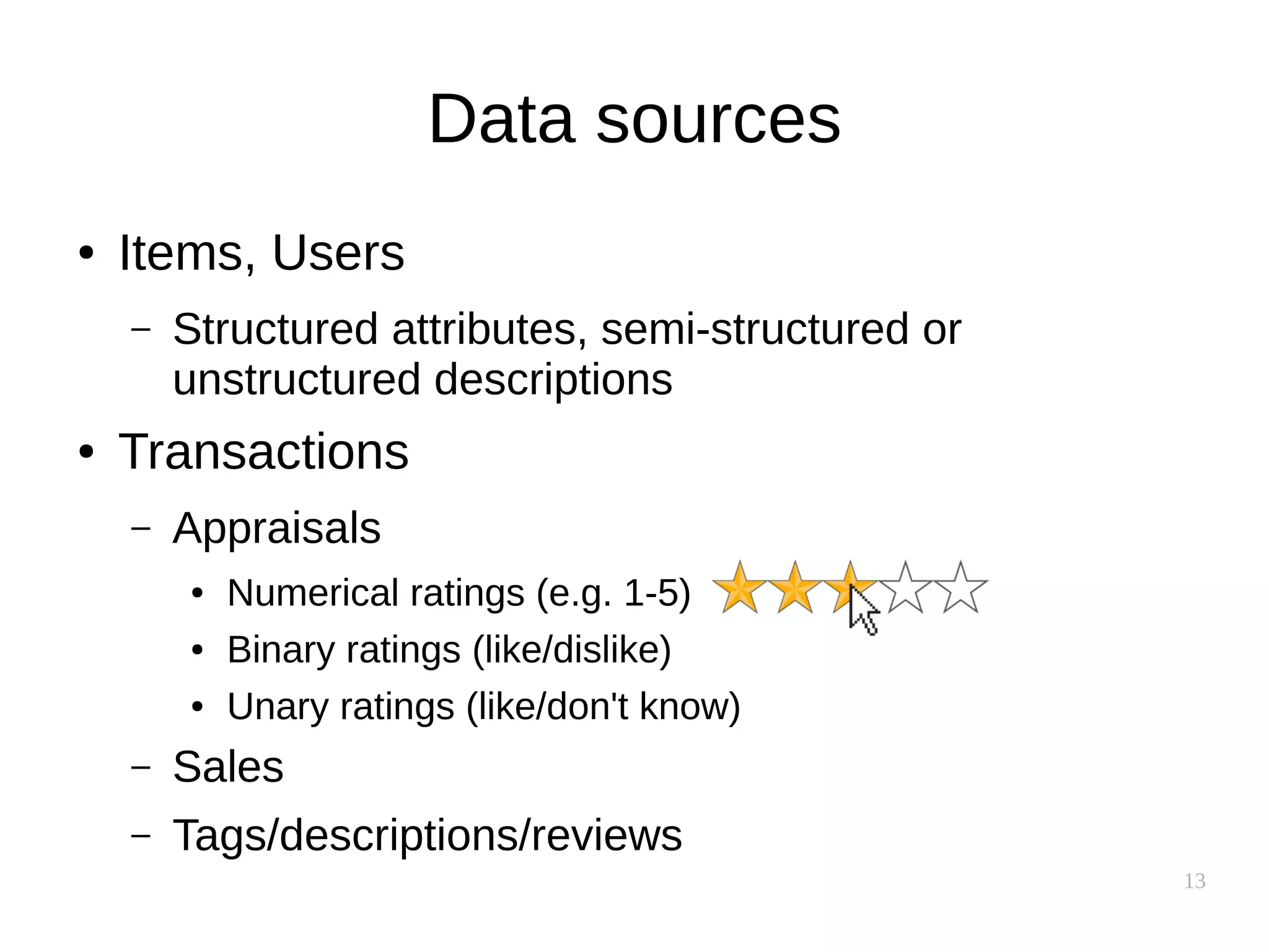 13
Data sources
● Items, Users
– Structured attributes, semi-structured or
unstructured descriptions
● Transactions
– Appraisals
● Numerical ratings (e.g. 1-5)
● Binary ratings (like/dislike)
● Unary ratings (like/don't know)
– Sales
– Tags/descriptions/reviews
 
