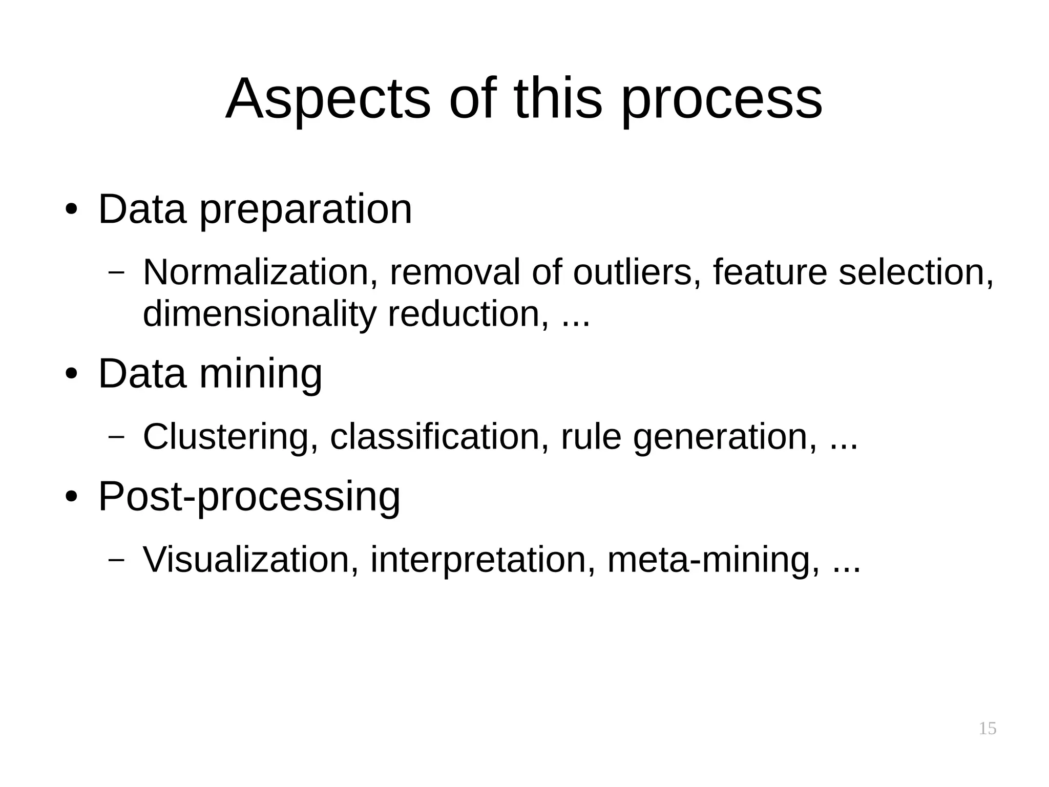 15
Aspects of this process
● Data preparation
– Normalization, removal of outliers, feature selection,
dimensionality reduction, ...
● Data mining
– Clustering, classification, rule generation, ...
● Post-processing
– Visualization, interpretation, meta-mining, ...
 