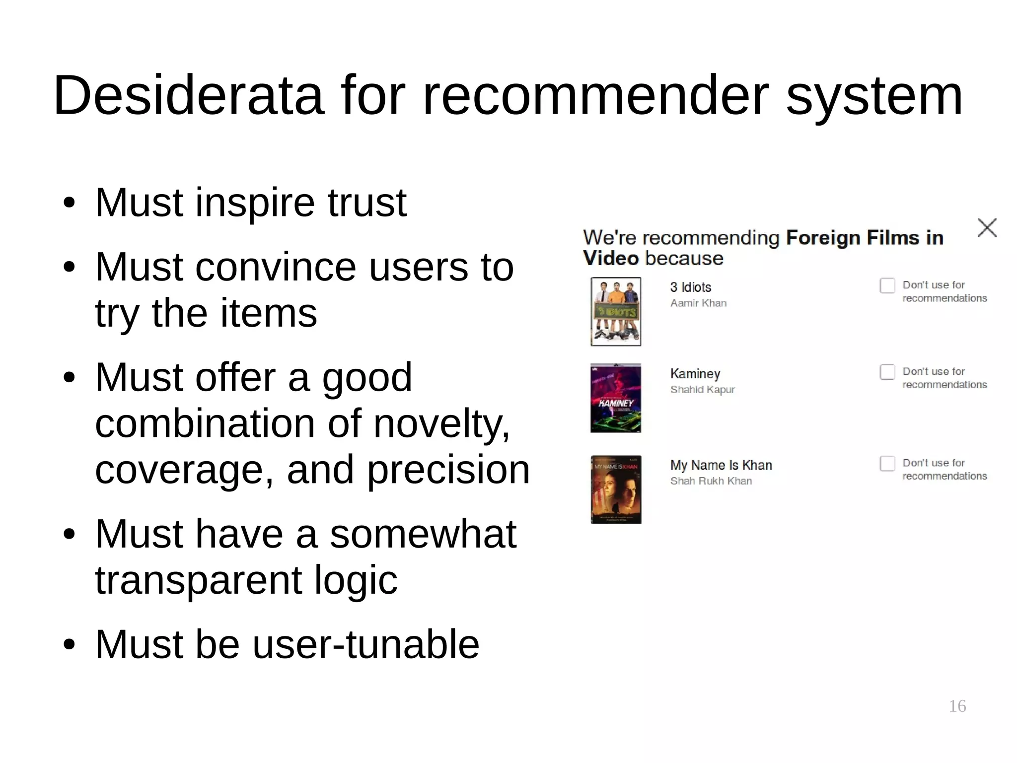 16
Desiderata for recommender system
● Must inspire trust
● Must convince users to
try the items
● Must offer a good
combination of novelty,
coverage, and precision
● Must have a somewhat
transparent logic
● Must be user-tunable
 