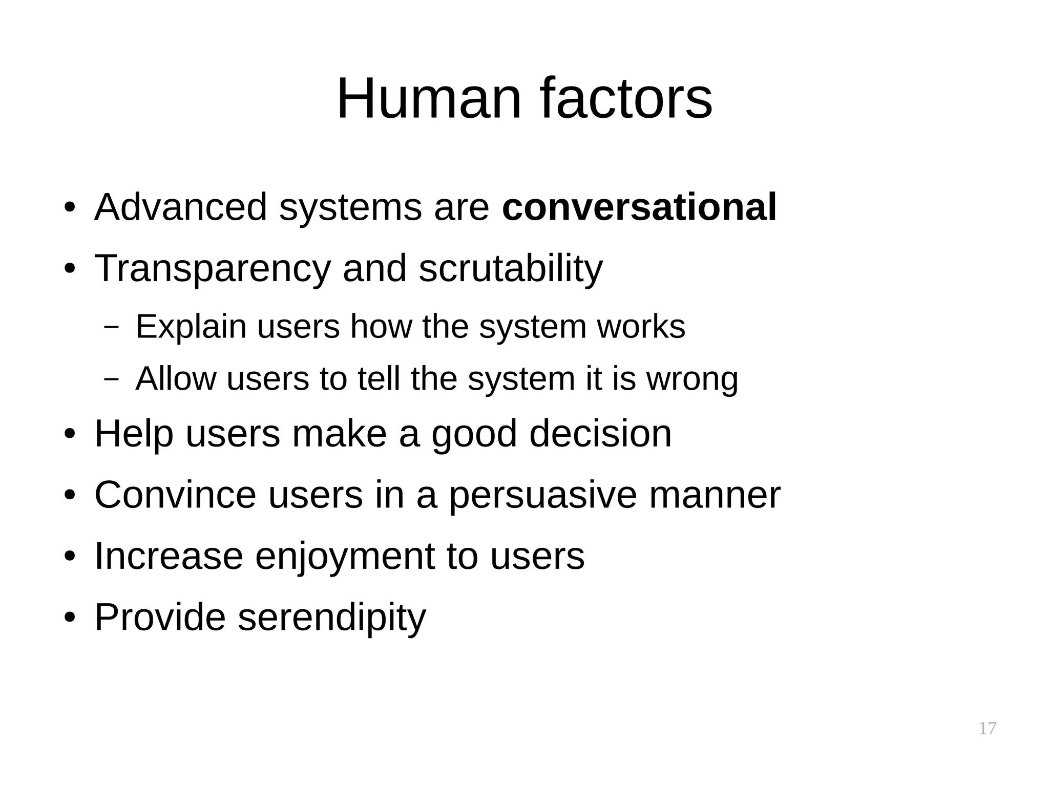 17
Human factors
● Advanced systems are conversational
● Transparency and scrutability
– Explain users how the system works
– Allow users to tell the system it is wrong
● Help users make a good decision
● Convince users in a persuasive manner
● Increase enjoyment to users
● Provide serendipity
 