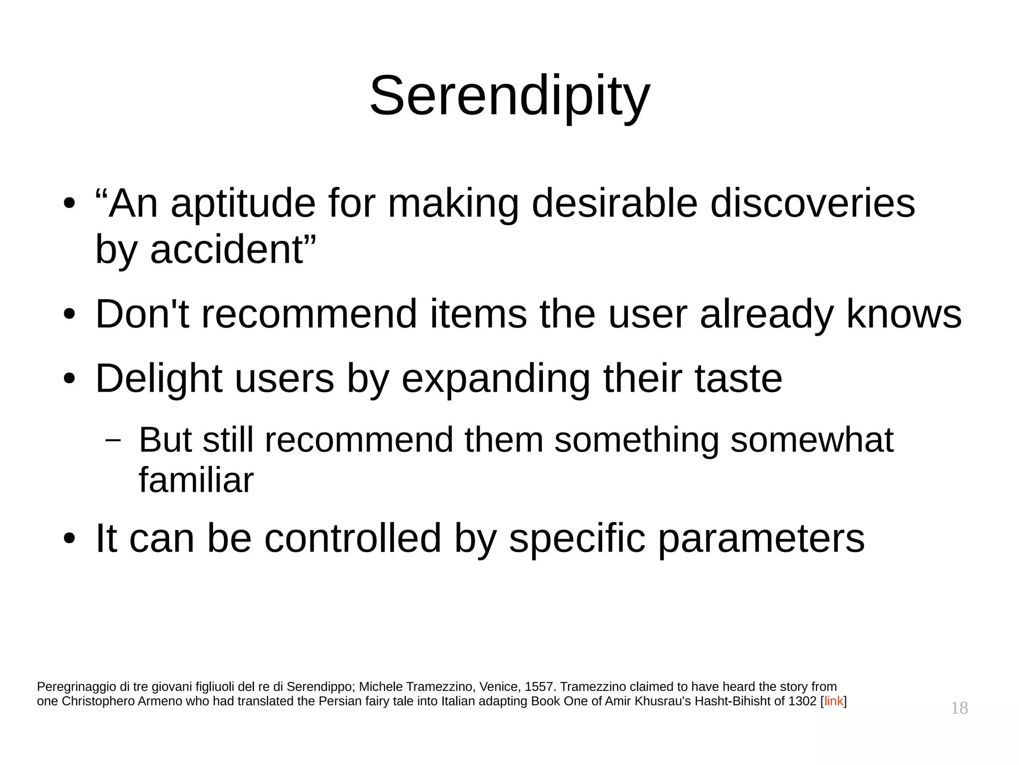 18
Serendipity
● “An aptitude for making desirable discoveries
by accident”
● Don't recommend items the user already knows
● Delight users by expanding their taste
– But still recommend them something somewhat
familiar
● It can be controlled by specific parameters
Peregrinaggio di tre giovani figliuoli del re di Serendippo; Michele Tramezzino, Venice, 1557. Tramezzino claimed to have heard the story from
one Christophero Armeno who had translated the Persian fairy tale into Italian adapting Book One of Amir Khusrau's Hasht-Bihisht of 1302 [link]
 
