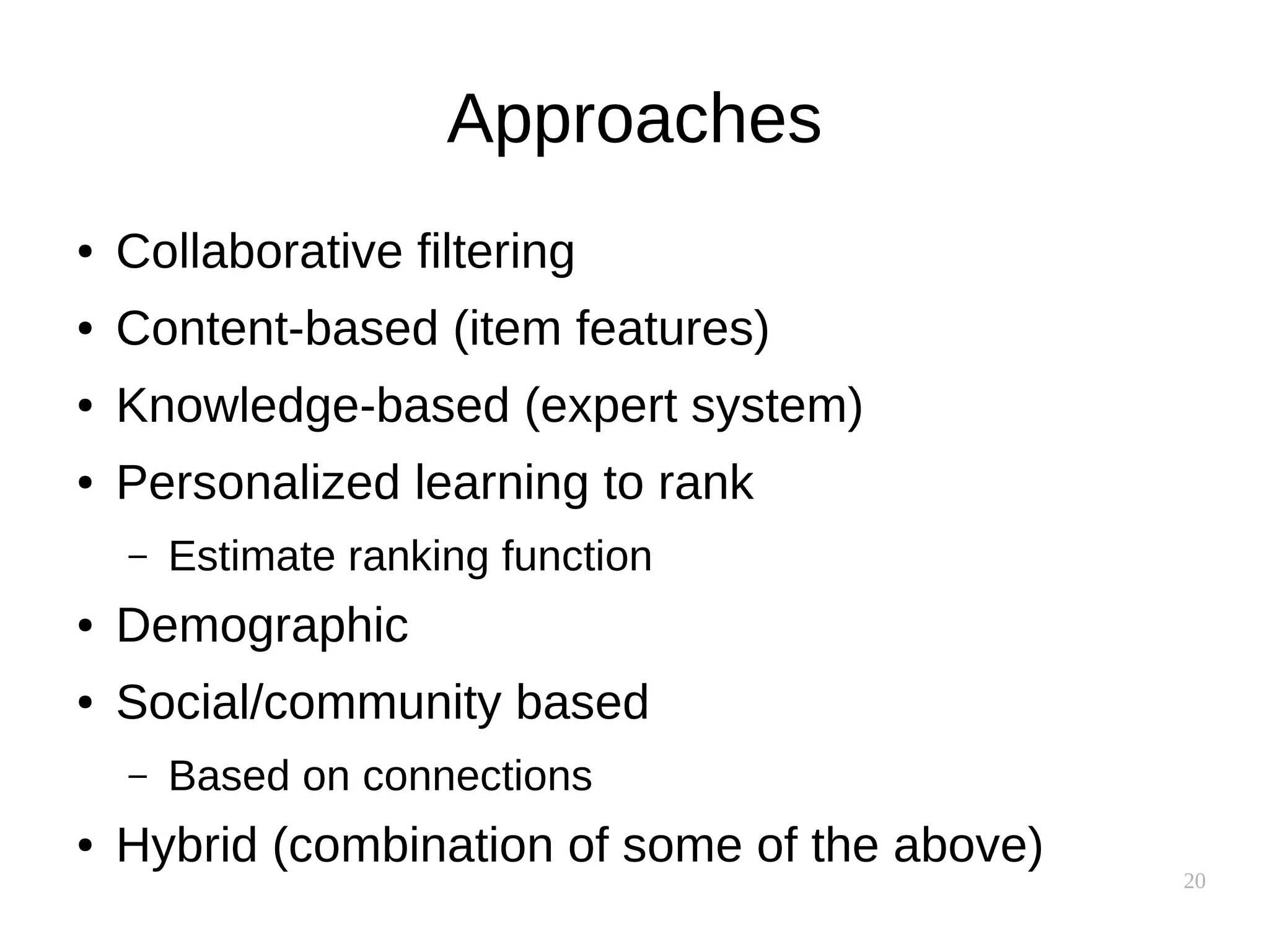 20
Approaches
● Collaborative filtering
● Content-based (item features)
● Knowledge-based (expert system)
● Personalized learning to rank
– Estimate ranking function
● Demographic
● Social/community based
– Based on connections
● Hybrid (combination of some of the above)
 