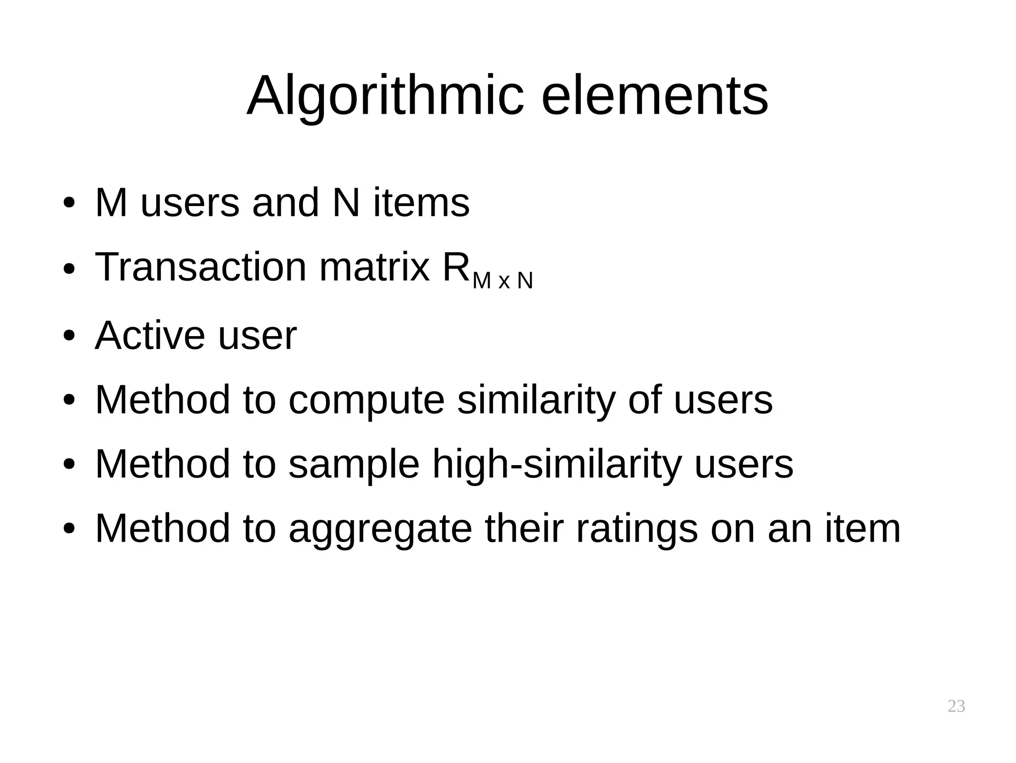 23
Algorithmic elements
● M users and N items
● Transaction matrix RM x N
● Active user
● Method to compute similarity of users
● Method to sample high-similarity users
● Method to aggregate their ratings on an item
 