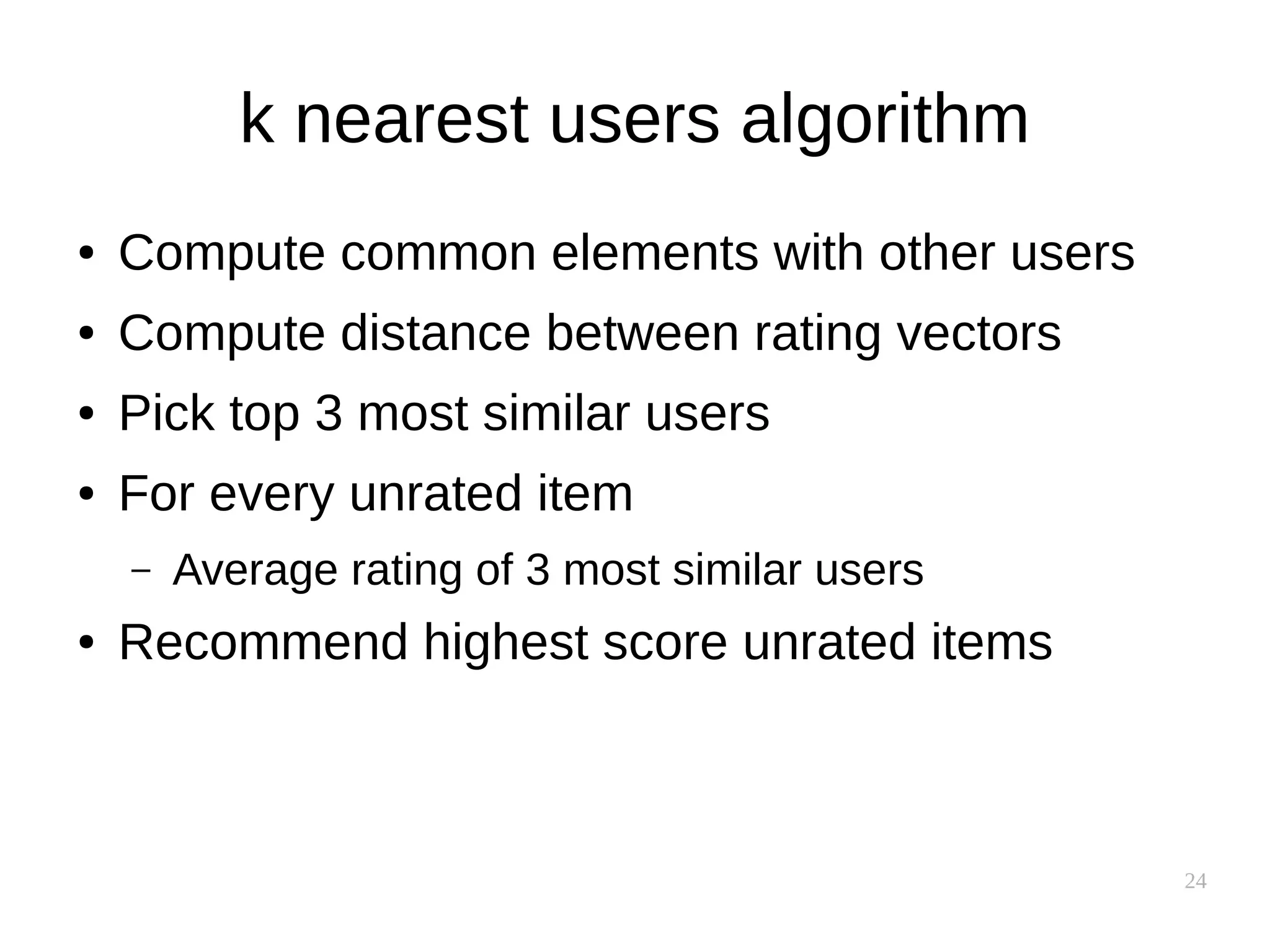 24
k nearest users algorithm
● Compute common elements with other users
● Compute distance between rating vectors
● Pick top 3 most similar users
● For every unrated item
– Average rating of 3 most similar users
● Recommend highest score unrated items
 