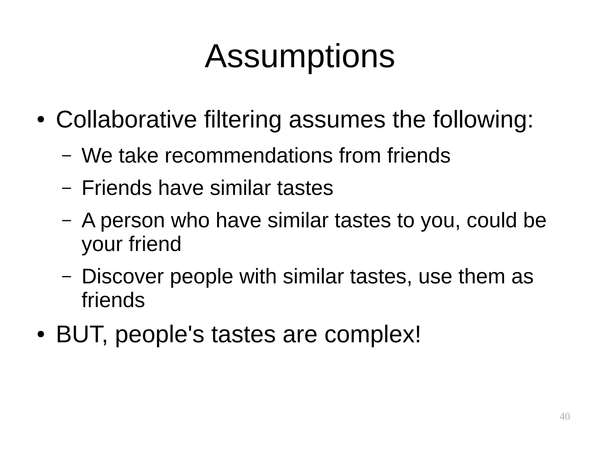 40
Assumptions
● Collaborative filtering assumes the following:
– We take recommendations from friends
– Friends have similar tastes
– A person who have similar tastes to you, could be
your friend
– Discover people with similar tastes, use them as
friends
● BUT, people's tastes are complex!
 