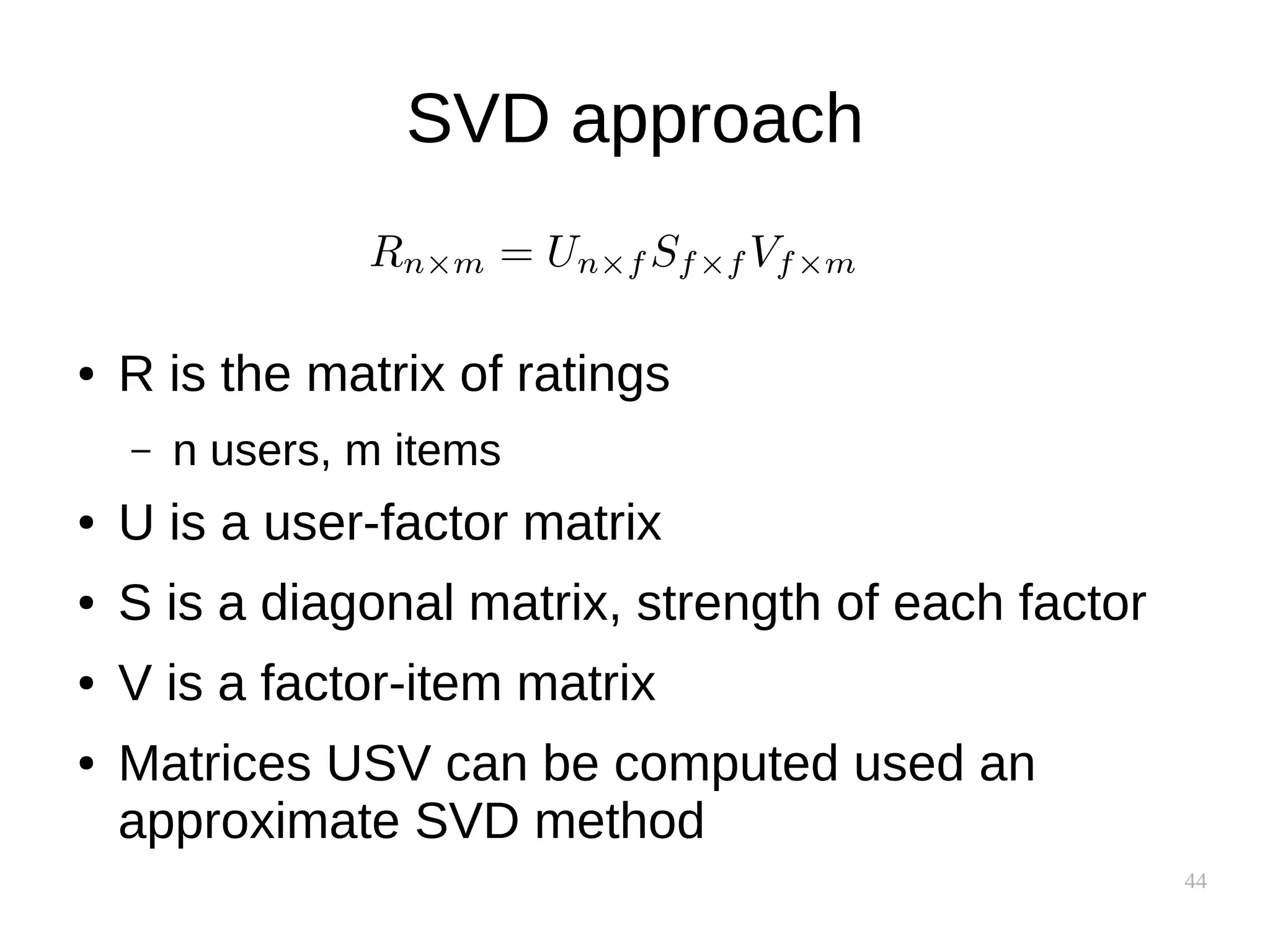 44
SVD approach
● R is the matrix of ratings
– n users, m items
● U is a user-factor matrix
● S is a diagonal matrix, strength of each factor
● V is a factor-item matrix
● Matrices USV can be computed used an
approximate SVD method
 