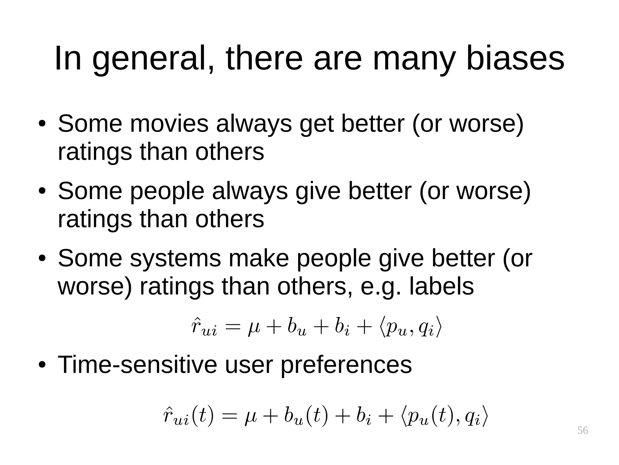 56
In general, there are many biases
● Some movies always get better (or worse)
ratings than others
● Some people always give better (or worse)
ratings than others
● Some systems make people give better (or
worse) ratings than others, e.g. labels
● Time-sensitive user preferences
 