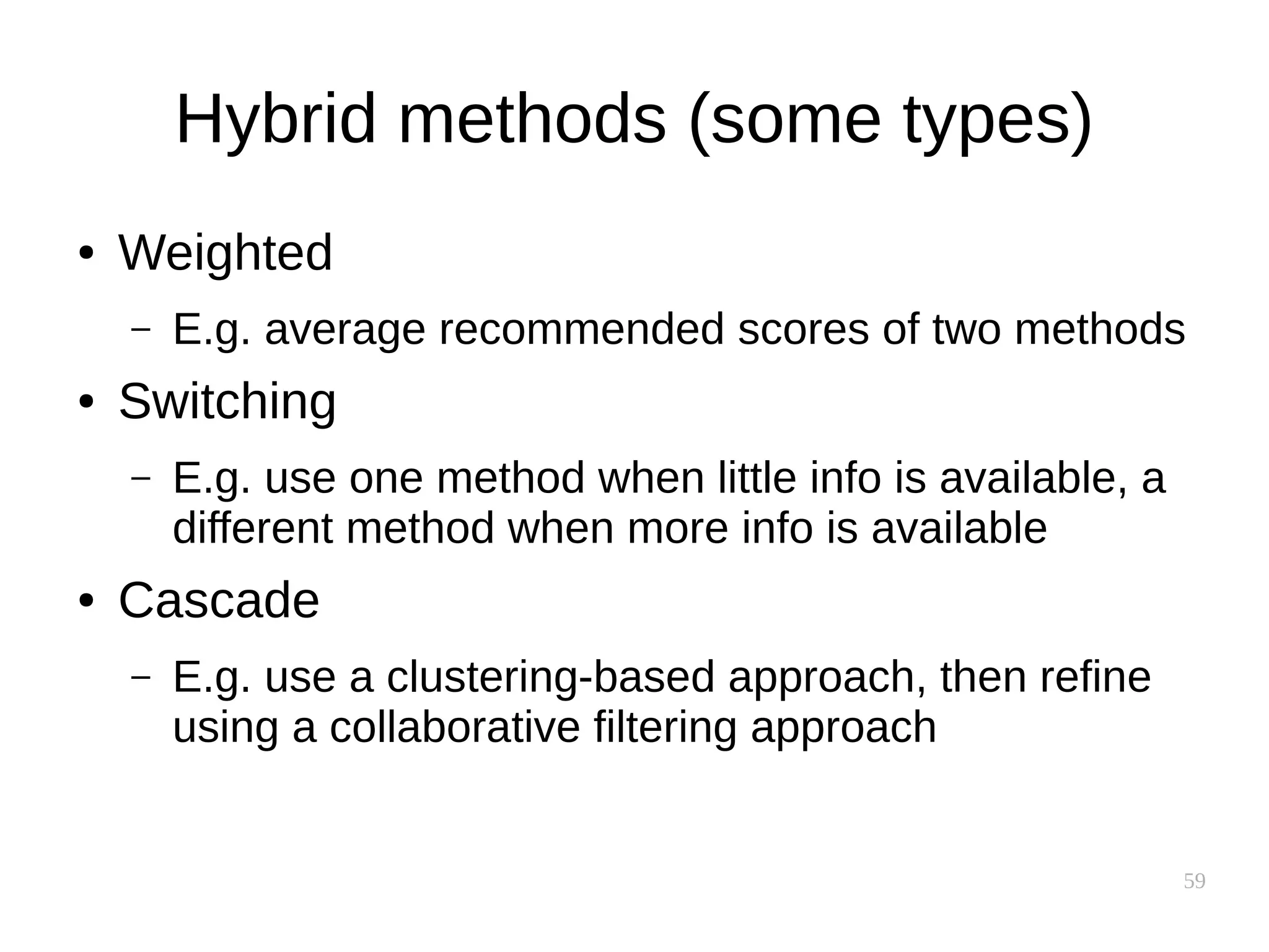 59
Hybrid methods (some types)
● Weighted
– E.g. average recommended scores of two methods
● Switching
– E.g. use one method when little info is available, a
different method when more info is available
● Cascade
– E.g. use a clustering-based approach, then refine
using a collaborative filtering approach
 