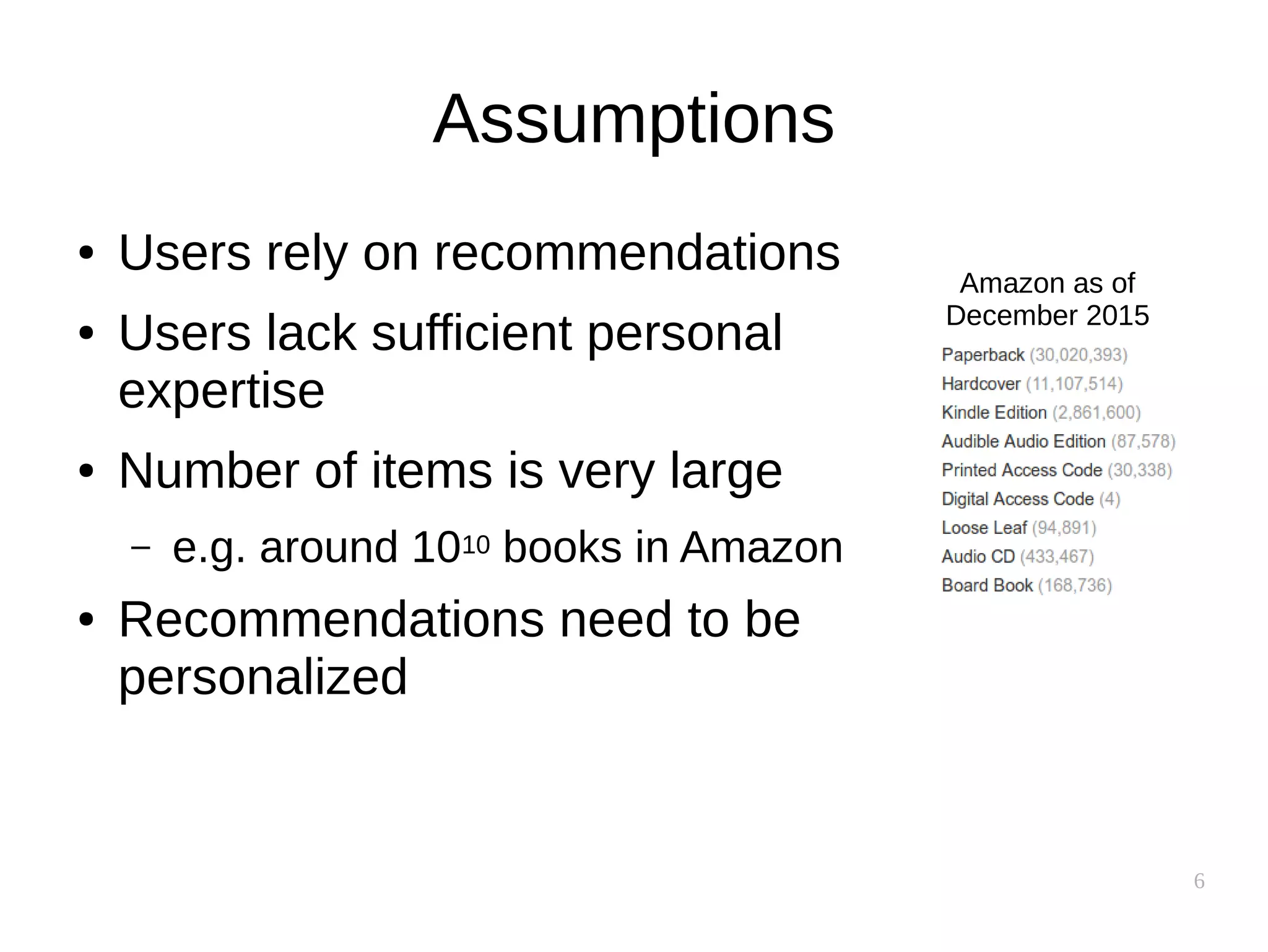 6
Assumptions
● Users rely on recommendations
● Users lack sufficient personal
expertise
● Number of items is very large
– e.g. around 1010 books in Amazon
● Recommendations need to be
personalized
Amazon as of
December 2015
 