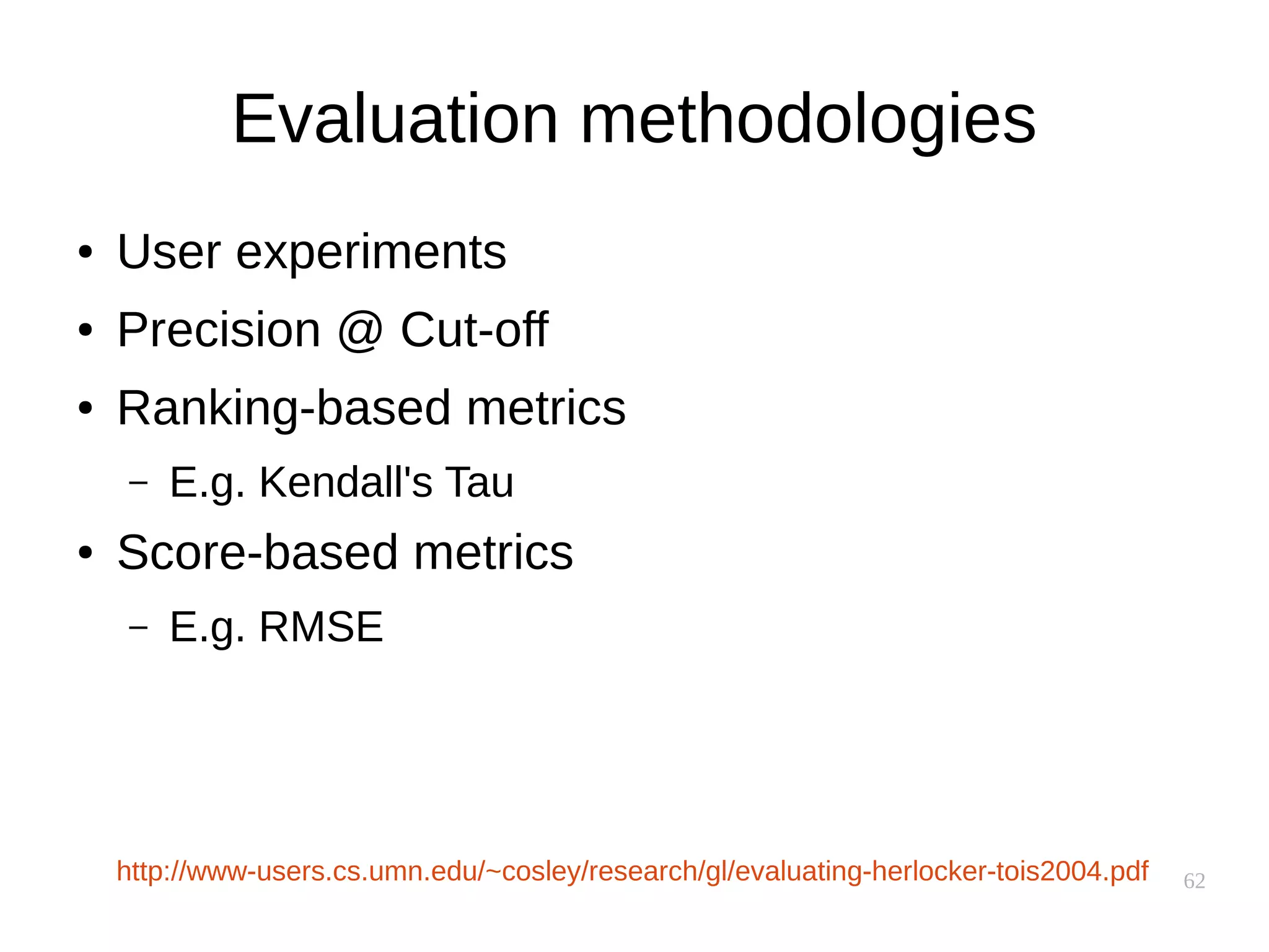 62
Evaluation methodologies
● User experiments
● Precision @ Cut-off
● Ranking-based metrics
– E.g. Kendall's Tau
● Score-based metrics
– E.g. RMSE
http://www-users.cs.umn.edu/~cosley/research/gl/evaluating-herlocker-tois2004.pdf
 