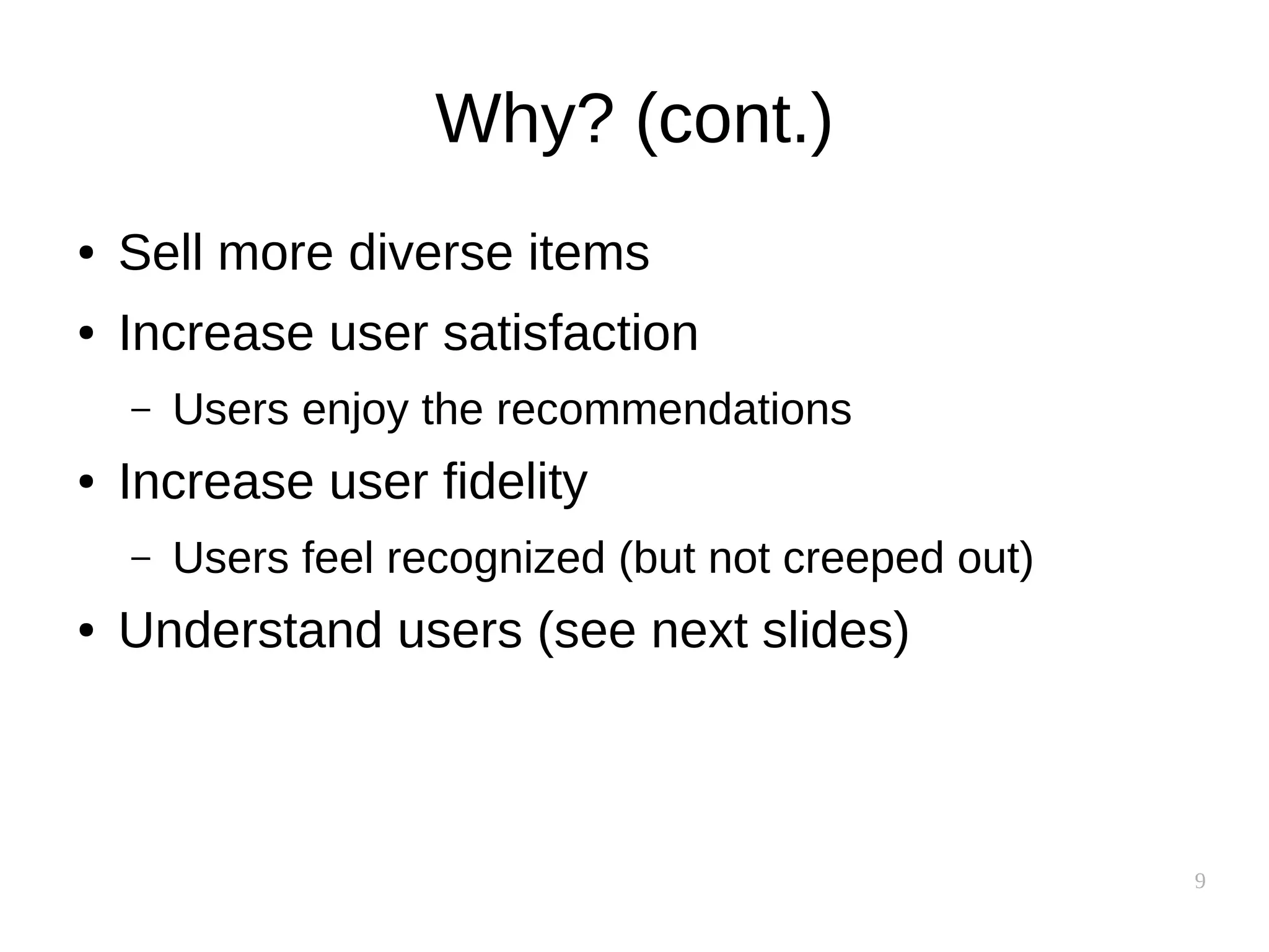 9
Why? (cont.)
● Sell more diverse items
● Increase user satisfaction
– Users enjoy the recommendations
● Increase user fidelity
– Users feel recognized (but not creeped out)
● Understand users (see next slides)
 