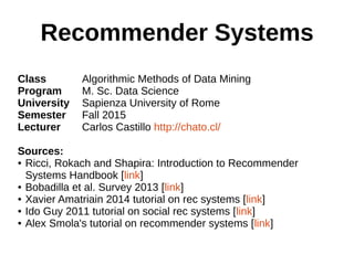 Recommender Systems
Class Algorithmic Methods of Data Mining
Program M. Sc. Data Science
University Sapienza University of Rome
Semester Fall 2015
Lecturer Carlos Castillo http://chato.cl/
Sources:
● Ricci, Rokach and Shapira: Introduction to Recommender
Systems Handbook [link]
● Bobadilla et al. Survey 2013 [link]
● Xavier Amatriain 2014 tutorial on rec systems [link]
● Ido Guy 2011 tutorial on social rec systems [link]
● Alex Smola's tutorial on recommender systems [link]
 