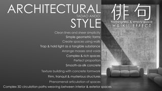 Nothingness & empty space
Clean lines and sheer simplicity
Simple geometric forms
Arrange masses and voids
Firm, tranquil & mysterious structures
Smooth-as-silk concrete
Create spaces using walls
Complex & rich spaces
Texture building with concrete formwork
Phenomenal articulation of spaces
Perfect proportion
Trap & hold light as a tangible substance
ARCHITECTURAL
STYLE
Complex 3D circulation paths weaving between interior & exterior spaces
TADAO ANDO
 