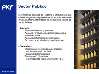 Sector Público
              Le ofrecemos servicios de auditoría y consultoría de alta
              calidad, integridad y siguiendo los más altos estándares de
              ética para crear oportunidades de los desafíos propios del
              Sector Público.

              • Auditoría
                   • Auditoría financiera y operativa
                   • Auditoría y evaluación de programas sociales
                   • Auditoría interna
                   • Auditoría de tecnología de información
                   • Procesos de adquisiciones y contrataciones


              • Consultoría
                      • Mejoramiento y optimización de procesos
                Type the proposal
                      • Estudios de impacto sectorial
                   name here
                      • Fortalecimiento institucional
                      • Administración de activos
                      • Responsabilidad Social Empresarial (RSE)




www.pkf.com
 