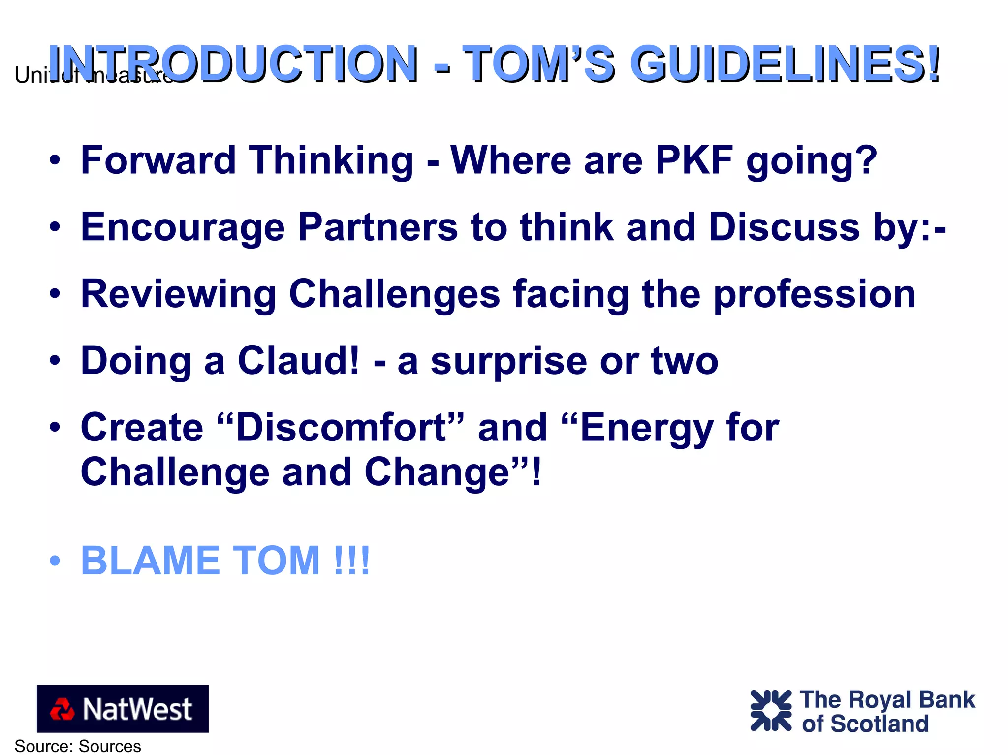 INTRODUCTION - TOM’S GUIDELINES! Forward Thinking - Where are PKF going?  Encourage Partners to think and Discuss by:-  Reviewing Challenges facing the profession Doing a Claud! - a surprise or two Create “Discomfort” and “Energy for  Challenge and Change”!  BLAME TOM !!! 
