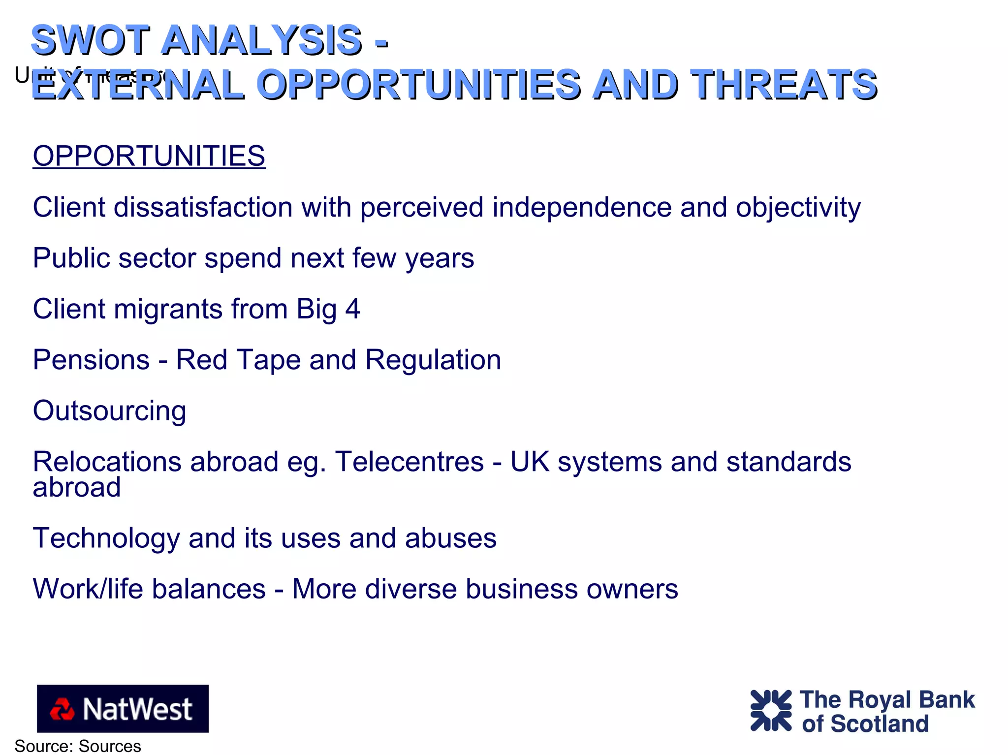 SWOT ANALYSIS -  EXTERNAL OPPORTUNITIES AND THREATS OPPORTUNITIES Client dissatisfaction with perceived independence and objectivity Public sector spend next few years Client migrants from Big 4 Pensions - Red Tape and Regulation Outsourcing Relocations abroad eg. Telecentres - UK systems and standards abroad Technology and its uses and abuses Work/life balances - More diverse business owners 