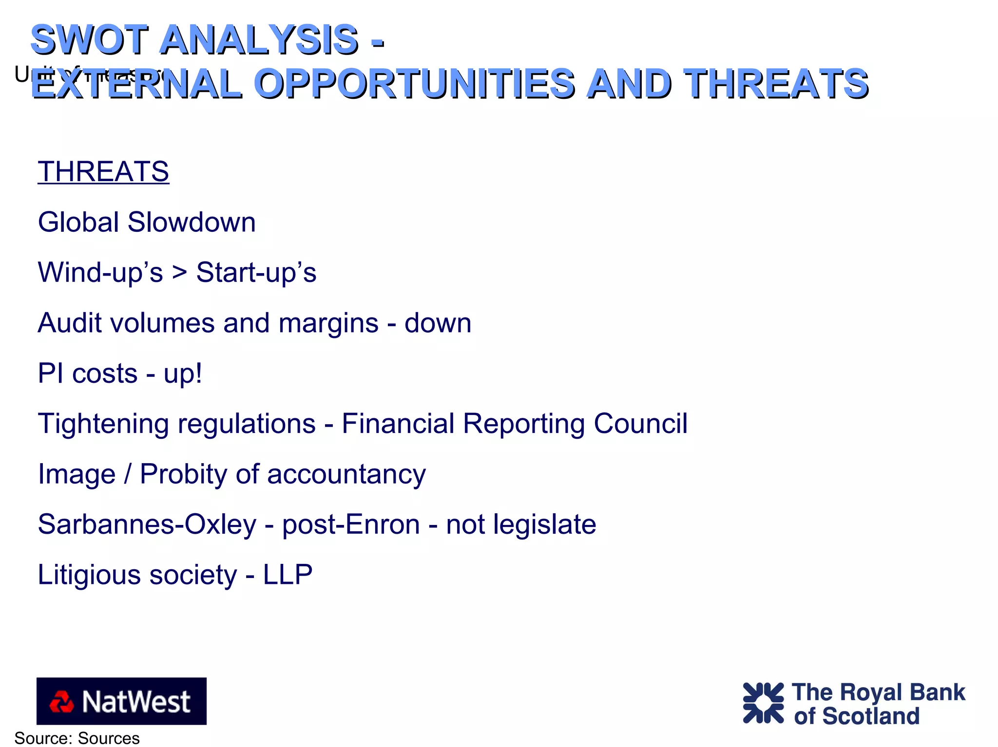 SWOT ANALYSIS -  EXTERNAL OPPORTUNITIES AND THREATS THREATS Global Slowdown Wind-up’s > Start-up’s Audit volumes and margins - down PI costs - up! Tightening regulations - Financial Reporting Council Image / Probity of accountancy  Sarbannes-Oxley - post-Enron - not legislate Litigious society - LLP 