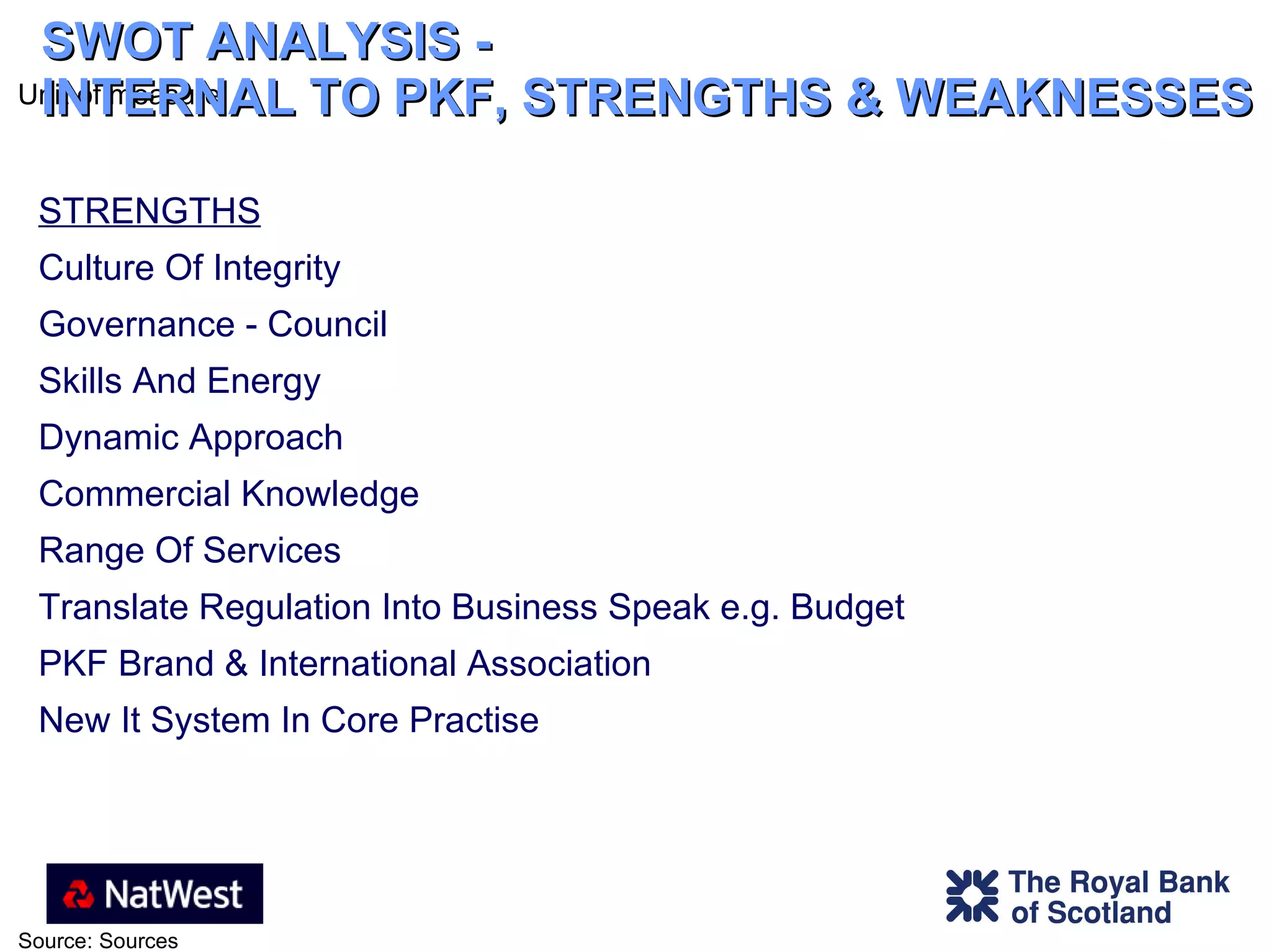 SWOT ANALYSIS -  INTERNAL TO PKF, STRENGTHS & WEAKNESSES STRENGTHS Culture Of Integrity Governance - Council  Skills And Energy Dynamic Approach Commercial Knowledge Range Of Services Translate Regulation Into Business Speak e.g. Budget PKF Brand & International Association New It System In Core Practise 