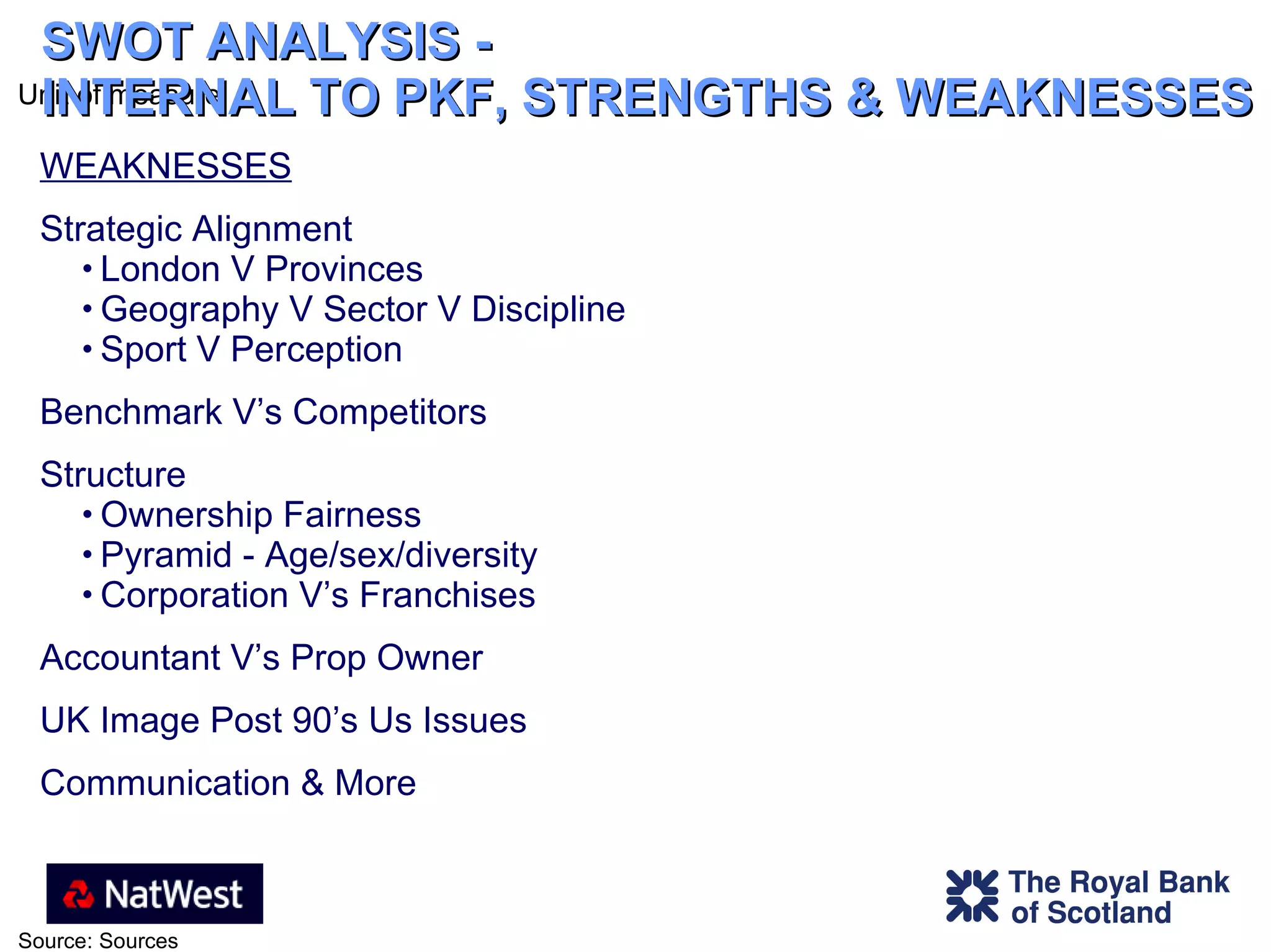 SWOT ANALYSIS -  INTERNAL TO PKF, STRENGTHS & WEAKNESSES WEAKNESSES Strategic Alignment London V Provinces Geography V Sector V Discipline Sport V Perception Benchmark V’s Competitors  Structure  Ownership Fairness Pyramid - Age/sex/diversity Corporation V’s Franchises Accountant V’s Prop Owner UK Image Post 90’s Us Issues  Communication & More 