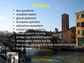 Bridging..
• key questions
• troubled waters
• glocal potential
• European pointers
• education ecosystem
• school activity system
• school system learning
• bridge over troubled waters
• where water meets the ice
• the future: between the rock and the whirlpool
• fractal views
Learning Lab - Kasteelhoeve Wange,
24 August 2013 - Francesca Caena
 